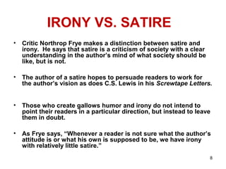 8
IRONY VS. SATIRE
• Critic Northrop Frye makes a distinction between satire and
irony. He says that satire is a criticism of society with a clear
understanding in the author’s mind of what society should be
like, but is not.
• The author of a satire hopes to persuade readers to work for
the author’s vision as does C.S. Lewis in his Screwtape Letters.
• Those who create gallows humor and irony do not intend to
point their readers in a particular direction, but instead to leave
them in doubt.
• As Frye says, “Whenever a reader is not sure what the author’s
attitude is or what his own is supposed to be, we have irony
with relatively little satire.”
 