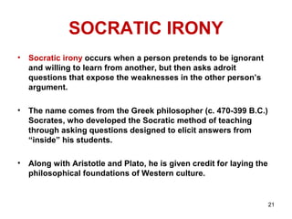 21
SOCRATIC IRONY
• Socratic irony occurs when a person pretends to be ignorant
and willing to learn from another, but then asks adroit
questions that expose the weaknesses in the other person’s
argument.
• The name comes from the Greek philosopher (c. 470-399 B.C.)
Socrates, who developed the Socratic method of teaching
through asking questions designed to elicit answers from
“inside” his students.
• Along with Aristotle and Plato, he is given credit for laying the
philosophical foundations of Western culture.
 
