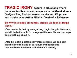 22
TRAGIC IRONY occurs in situations where
there are terrible consequences as in the Greek drama
Oedipus Rex, Shakespeare’s Hamlet and King Lear,
and maybe even Arthur Miller’s Death of a Salesman.
So why in a class on humor, should we look at tragic
irony?
•One reason is that by recognizing tragic irony in literature,
we will be better able to recognize it in real life and perhaps
do something about it.
•Also by looking at tragically ironic events, we can gain
insights into the kind of dark humor that became
fashionable in the latter half of the 20th
century.
 