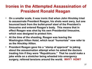 Ironies in the Attempted Assassination of
President Ronald Reagan
• On a smaller scale, it was ironic that when John Hinckley tried
to assassinate President Reagan, his shots went awry, but one
bounced back from the bullet-proof steel of the President’s
limousine and entered Reagan’s body. This means that in
effect Reagan was shot by his own Presidential limousine,
which was designed to protect him.
• At the time of the shooting, Reagan was leaving the
Washington Hilton Hotel, which local “humorists” now refer to
as the Hinckley Hilton.
• President Reagan gave his a “stamp of approval” to joking
about the assassination attempt when he asked the doctors
treating him if they were “Republicans.” That he could make a
joke while on a stretcher being wheeled into emergency
surgery, relieved tensions around the world. WHY? HOW?
27
 