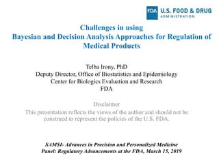 Challenges in using
Bayesian and Decision Analysis Approaches for Regulation of
Medical Products
Telba Irony, PhD
Deputy Director, Office of Biostatistics and Epidemiology
Center for Biologics Evaluation and Research
FDA
SAMSI- Advances in Precision and Personalized Medicine
Panel: Regulatory Advancements at the FDA, March 15, 2019
Disclaimer
This presentation reflects the views of the author and should not be
construed to represent the policies of the U.S. FDA.
 