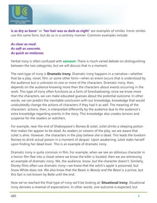 UCC 2
is as dry as bone” or “her hair was as dark as night” are examples of similes. Ironic similes
use this same form, but do so in a contrary manner. Common examples include:
As clear as mud.
As soft as concrete.
As quick as molasses.
Verbal irony is often confused with sarcasm. There is much varied debate on distinguishing
between the two categories, but we will discuss that in a moment.
The next type of irony is Dramatic Irony. Dramatic irony happens in a narrative—whether
that be a play, novel, film, or some other form—when an event occurs that is understood by
the audience but is unknown to one or more of the characters. Dramatic irony, then,
depends on the audience knowing more than the characters about events occurring in the
work. This type of irony often functions as a form of foreshadowing; since we know more
than the characters, we can make educated guesses about the potential outcome. In other
words, we can predict the inevitable conclusion with our knowledge, knowledge that would
undoubtedly change the actions of characters if they had it as well. The meaning of the
characters’ actions, then, is interpreted differently by the audience due to the audience’s
extra knowledge regarding events in the story. This knowledge also creates tension and
suspense for the readers or watchers.
For example, near the end of Shakespeare’s Romeo & Juliet, Juliet drinks a sleeping potion
that makes her appear to be dead. As readers or viewers of the play, we are aware that
Juliet is alive. However, the characters in the play believe she is dead. This leads the lovelorn
Romeo to drink actual poison in a moment of despair. Upon awakening, Juliet stabs herself
upon finding her dead lover. This is an example of dramatic irony.
Dramatic irony is quite common in film. For example, when we see an oblivious character in
a horror film flee into a closet where we know the killer is located, then we are witnessing
an example of dramatic irony. We, the audience, know, but the character doesn’t. Similarly,
Disney films often use dramatic irony—we know that the witch’s apple is poisoned, but
Snow White does not. We also know that the Beast in Beauty and the Beast is a prince, but
this fact is not known by Belle until the end.
Now we’ve reached the final type of irony we’ll be looking at: Situational Irony. Situational
irony denotes a reversal of expectations. In other words, one outcome is expected, but
 