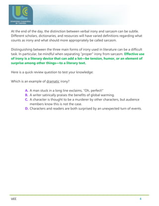 UCC 4
At the end of the day, the distinction between verbal irony and sarcasm can be subtle.
Different scholars, dictionaries, and resources will have varied definitions regarding what
counts as irony and what should more appropriately be called sarcasm.
Distinguishing between the three main forms of irony used in literature can be a difficult
task. In particular, be mindful when separating “proper” irony from sarcasm. Effective use
of irony is a literary device that can add a lot—be tension, humor, or an element of
surprise among other things—to a literary text.
Here is a quick review question to test your knowledge:
Which is an example of dramatic irony?
A. A man stuck in a long line exclaims, “Oh, perfect!”
B. A writer satirically praises the benefits of global warming.
C. A character is thought to be a murderer by other characters, but audience
members know this is not the case.
D. Characters and readers are both surprised by an unexpected turn of events.
 