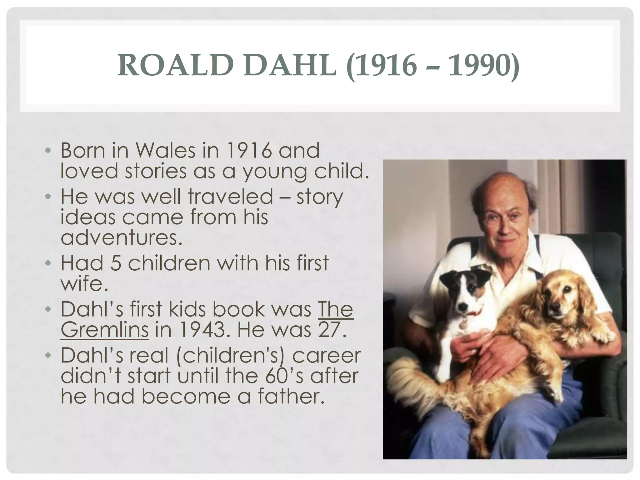 ROALD DAHL (1916 – 1990)
• Born in Wales in 1916 and
loved stories as a young child.
• He was well traveled – story
ideas came from his
adventures.
• Had 5 children with his first
wife.
• Dahl’s first kids book was The
Gremlins in 1943. He was 27.
• Dahl’s real (children's) career
didn’t start until the 60’s after
he had become a father.
 