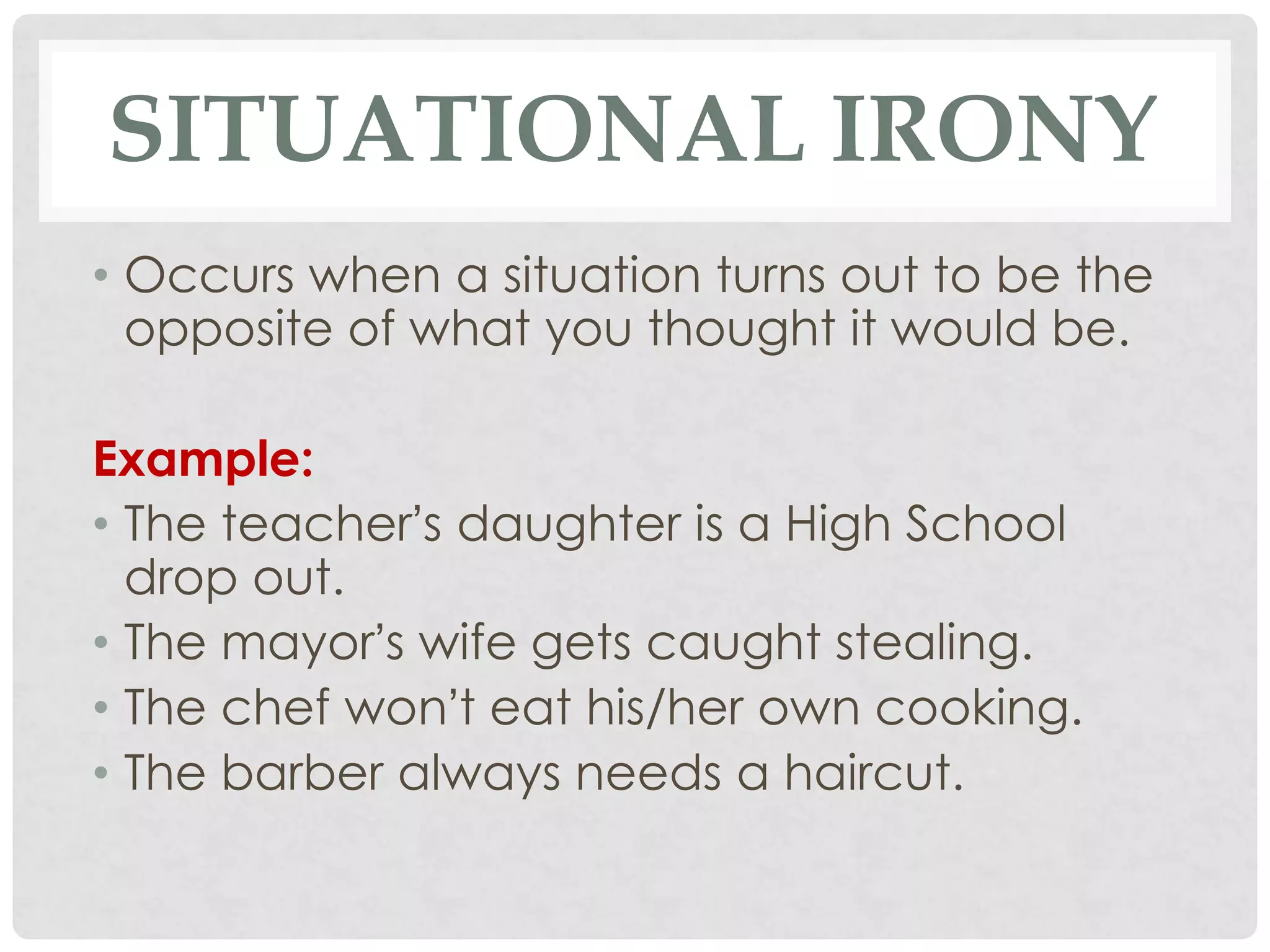 SITUATIONAL IRONY
• Occurs when a situation turns out to be the
opposite of what you thought it would be.
Example:
• The teacher’s daughter is a High School
drop out.
• The mayor’s wife gets caught stealing.
• The chef won’t eat his/her own cooking.
• The barber always needs a haircut.
 