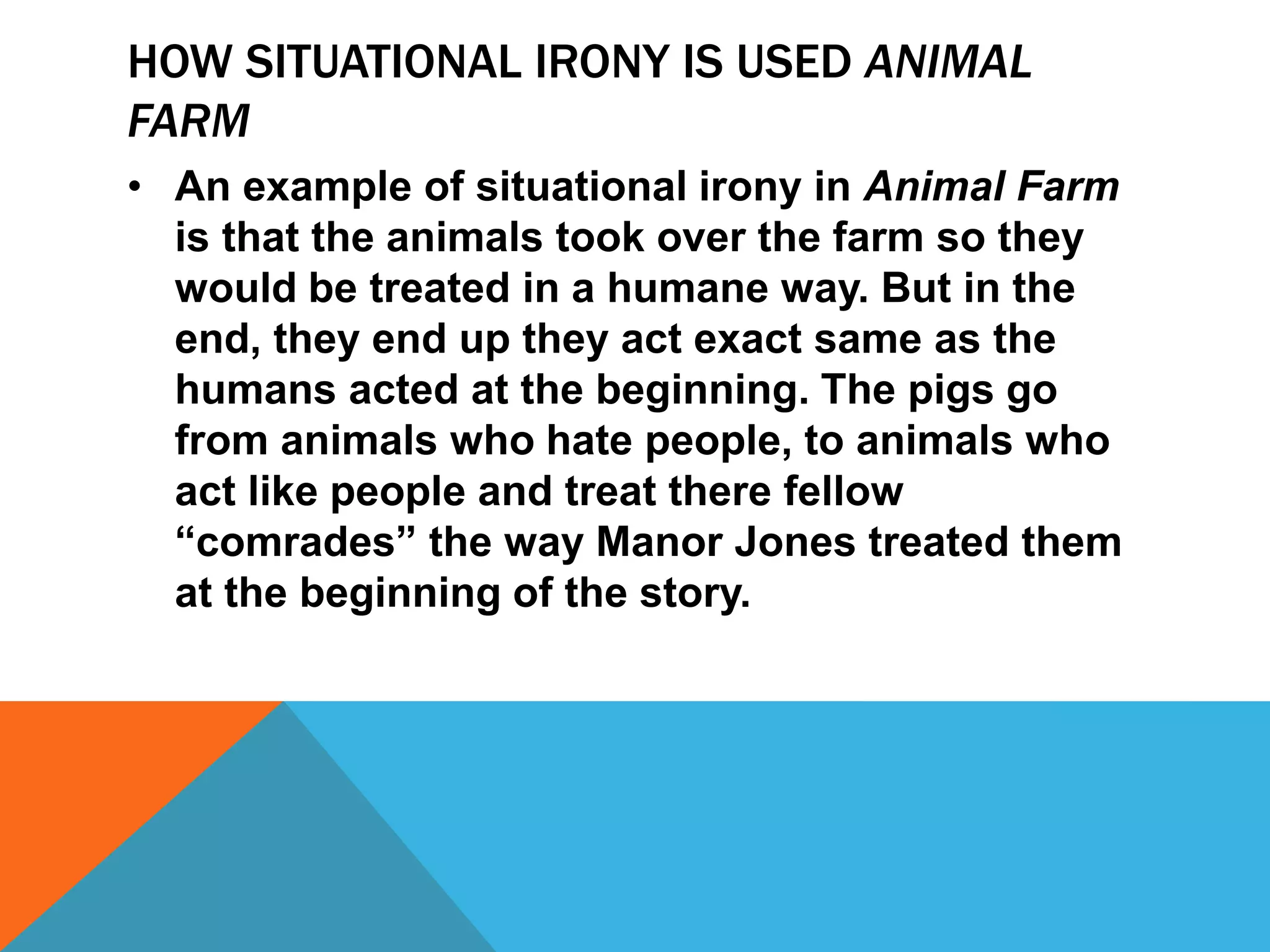 HOW SITUATIONAL IRONY IS USED ANIMAL
FARM
• An example of situational irony in Animal Farm
is that the animals took over the farm so they
would be treated in a humane way. But in the
end, they end up they act exact same as the
humans acted at the beginning. The pigs go
from animals who hate people, to animals who
act like people and treat there fellow
“comrades” the way Manor Jones treated them
at the beginning of the story.
 