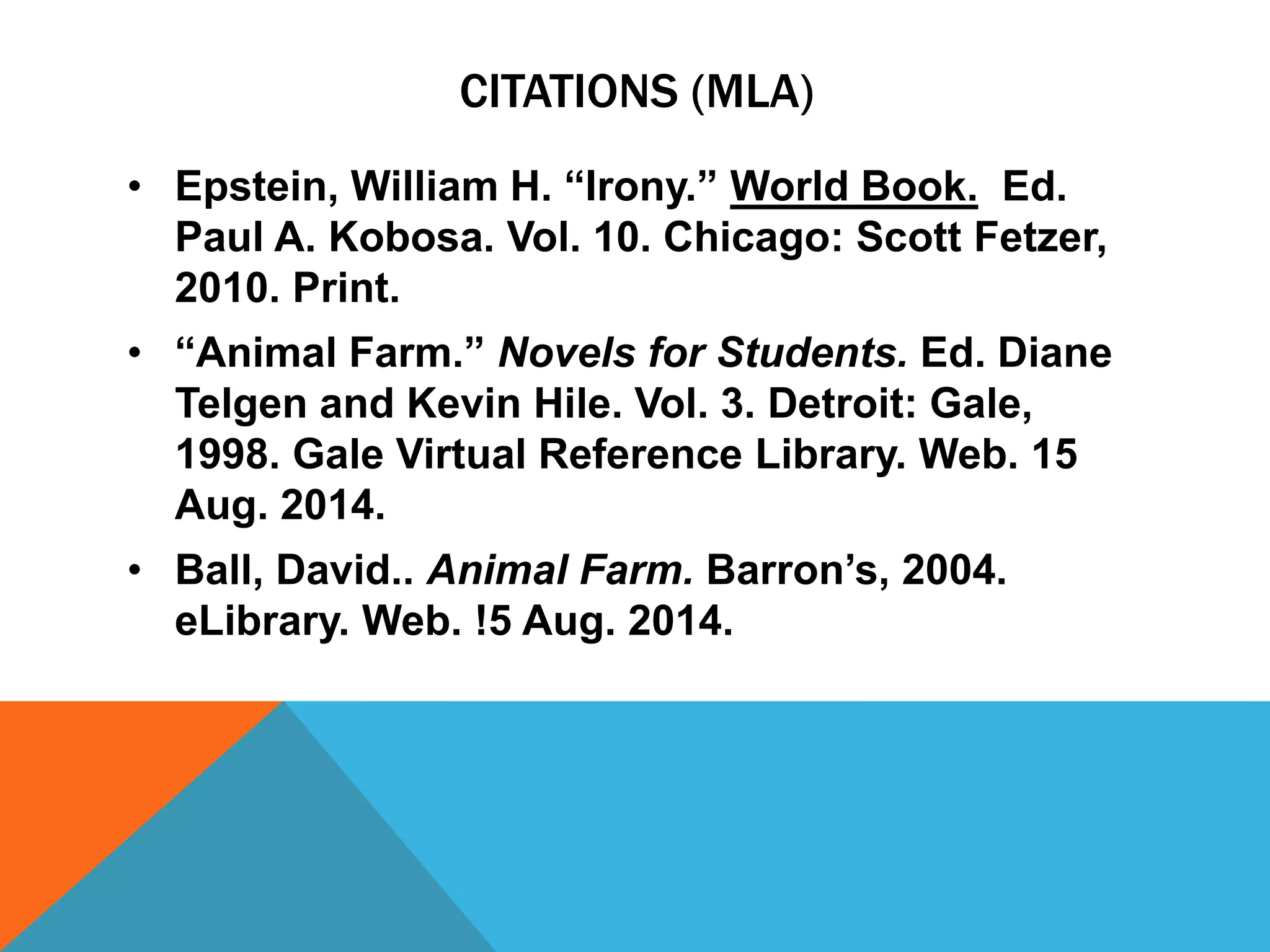 CITATIONS (MLA)
• Epstein, William H. “Irony.” World Book. Ed.
Paul A. Kobosa. Vol. 10. Chicago: Scott Fetzer,
2010. Print.
• “Animal Farm.” Novels for Students. Ed. Diane
Telgen and Kevin Hile. Vol. 3. Detroit: Gale,
1998. Gale Virtual Reference Library. Web. 15
Aug. 2014.
• Ball, David.. Animal Farm. Barron’s, 2004.
eLibrary. Web. !5 Aug. 2014.
 