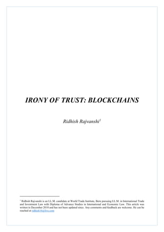 IRONY OF TRUST: BLOCKCHAINS
Ridhish Rajvanshi1
1
Ridhish Rajvanshi is an LL.M. candidate at World Trade Institute, Bern pursuing LL.M. in International Trade
and Investment Law with Diploma of Advance Studies in International and Economic Law. This article was
written in December 2018 and has not been updated since. Any comments and feedback are welcome. He can be
reached at ridhish16@live.com
 