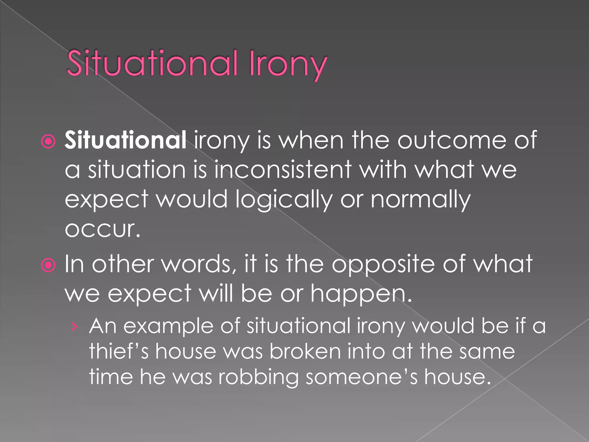 Situational irony is when the outcome of
a situation is inconsistent with what we
expect would logically or normally
occur.
 In other words, it is the opposite of what
we expect will be or happen.


› An example of situational irony would be if a

thief’s house was broken into at the same
time he was robbing someone’s house.

 