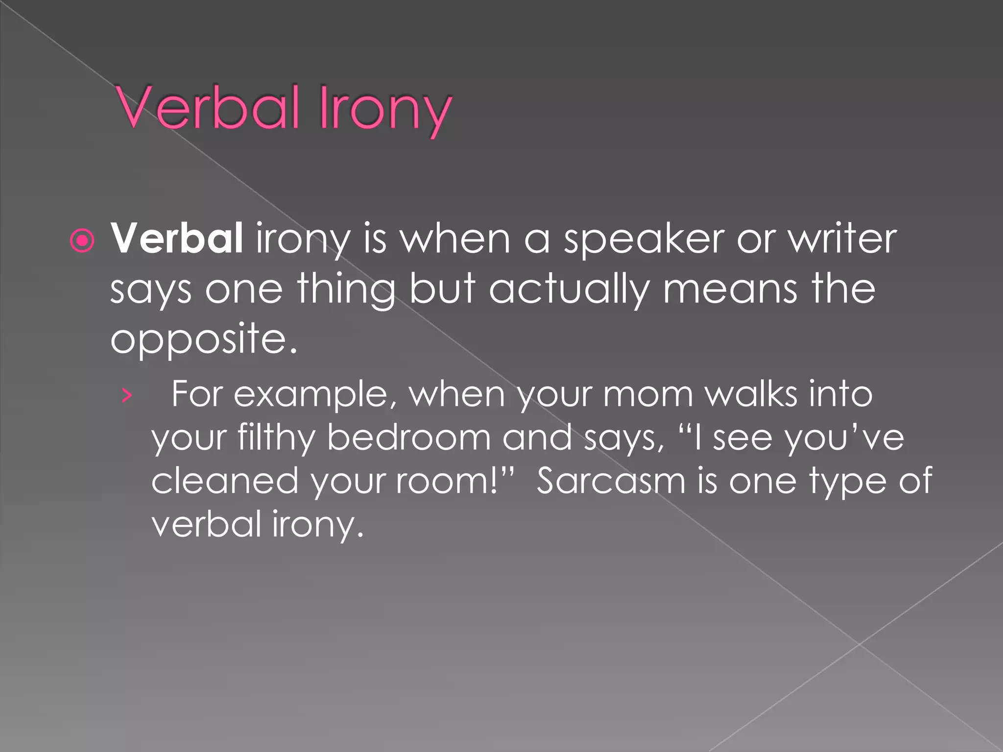 

Verbal irony is when a speaker or writer
says one thing but actually means the
opposite.
›

For example, when your mom walks into
your filthy bedroom and says, “I see you’ve
cleaned your room!” Sarcasm is one type of
verbal irony.

 