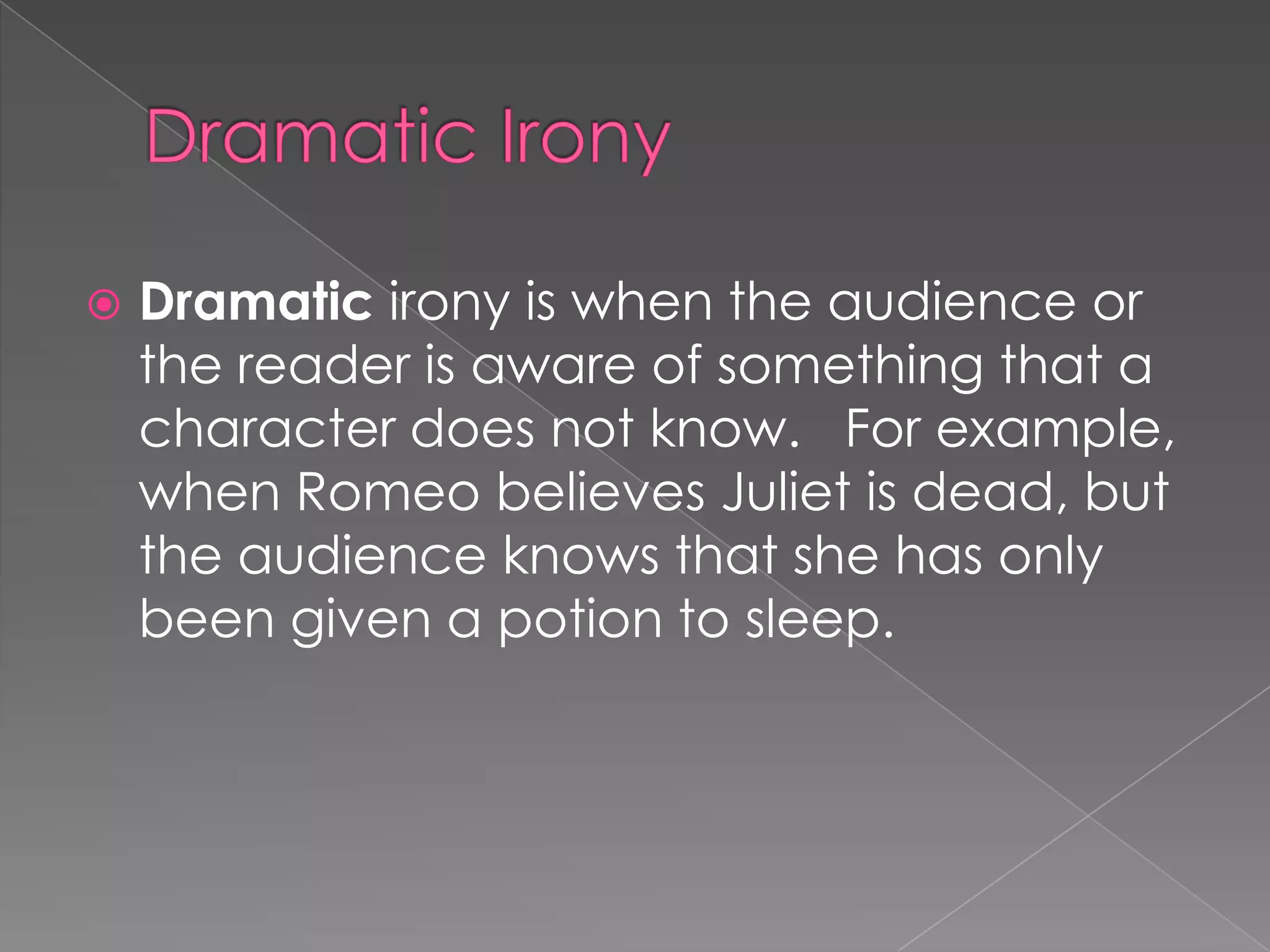 

Dramatic irony is when the audience or
the reader is aware of something that a
character does not know. For example,
when Romeo believes Juliet is dead, but
the audience knows that she has only
been given a potion to sleep.

 