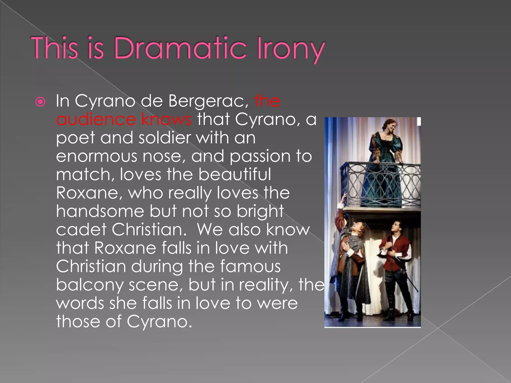 

In Cyrano de Bergerac, the
audience knows that Cyrano, a
poet and soldier with an
enormous nose, and passion to
match, loves the beautiful
Roxane, who really loves the
handsome but not so bright
cadet Christian. We also know
that Roxane falls in love with
Christian during the famous
balcony scene, but in reality, the
words she falls in love to were
those of Cyrano.

 