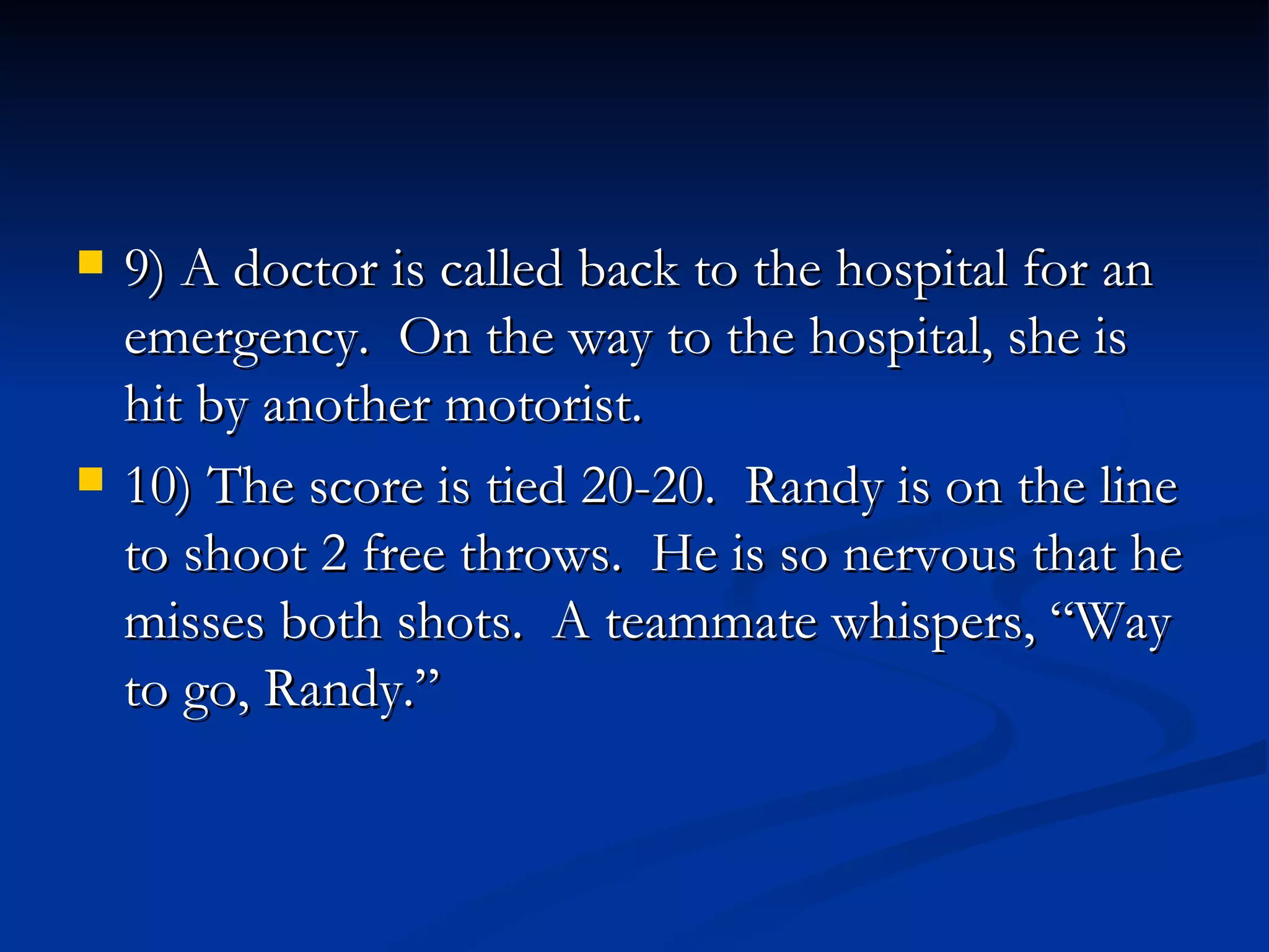 9) A doctor is called back to the hospital for an emergency.  On the way to the hospital, she is hit by another motorist. 10) The score is tied 20-20.  Randy is on the line to shoot 2 free throws.  He is so nervous that he misses both shots.  A teammate whispers, “Way to go, Randy.” 