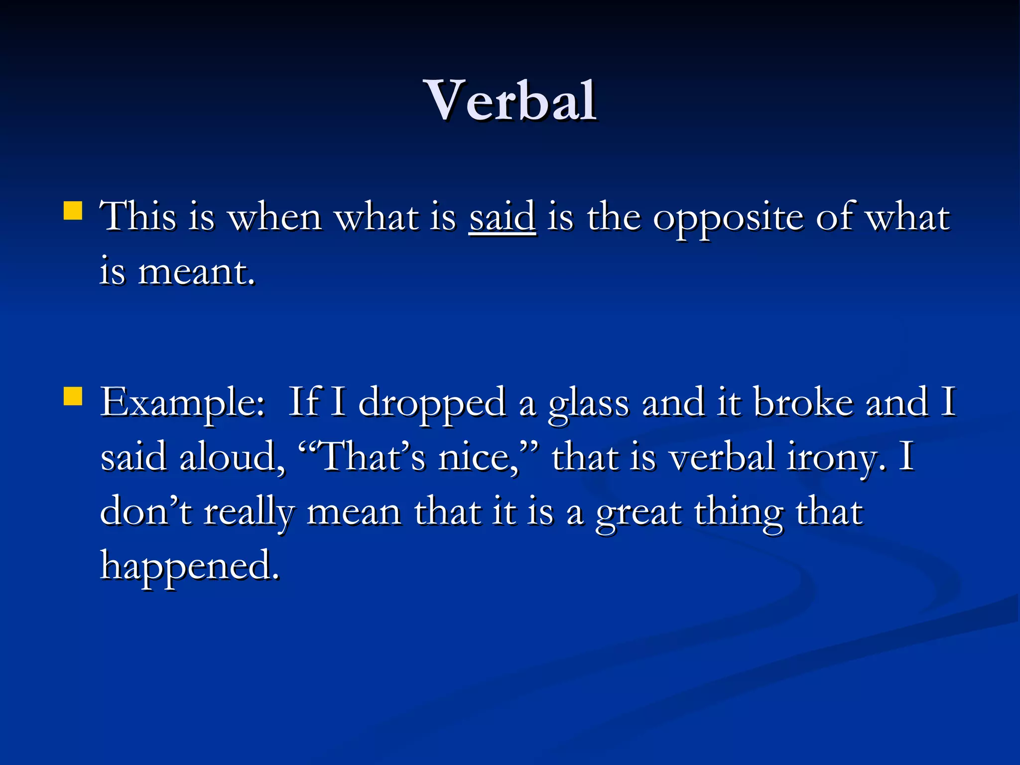 Verbal This is when what is  said  is the opposite of what is meant. Example:  If I dropped a glass and it broke and I said aloud, “That’s nice,” that is verbal irony. I don’t really mean that it is a great thing that happened. 