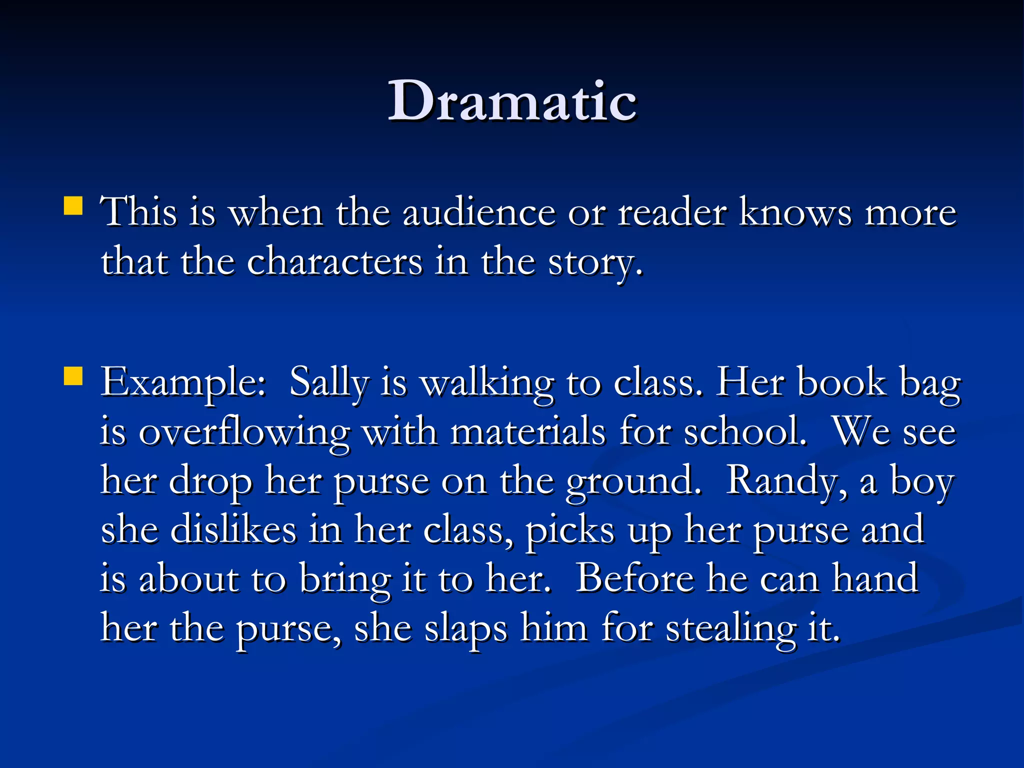 Dramatic This is when the audience or reader knows more that the characters in the story. Example:  Sally is walking to class. Her book bag is overflowing with materials for school.  We see her drop her purse on the ground.  Randy, a boy she dislikes in her class, picks up her purse and is about to bring it to her.  Before he can hand her the purse, she slaps him for stealing it. 