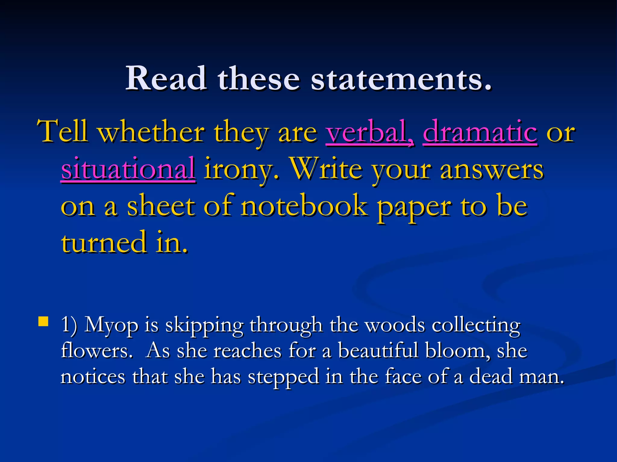 Read these statements. Tell whether they are  verbal,   dramatic  or  situational   irony. Write your answers on a sheet of notebook paper to be turned in. 1) Myop is skipping through the woods collecting flowers.  As she reaches for a beautiful bloom, she notices that she has stepped in the face of a dead man. 