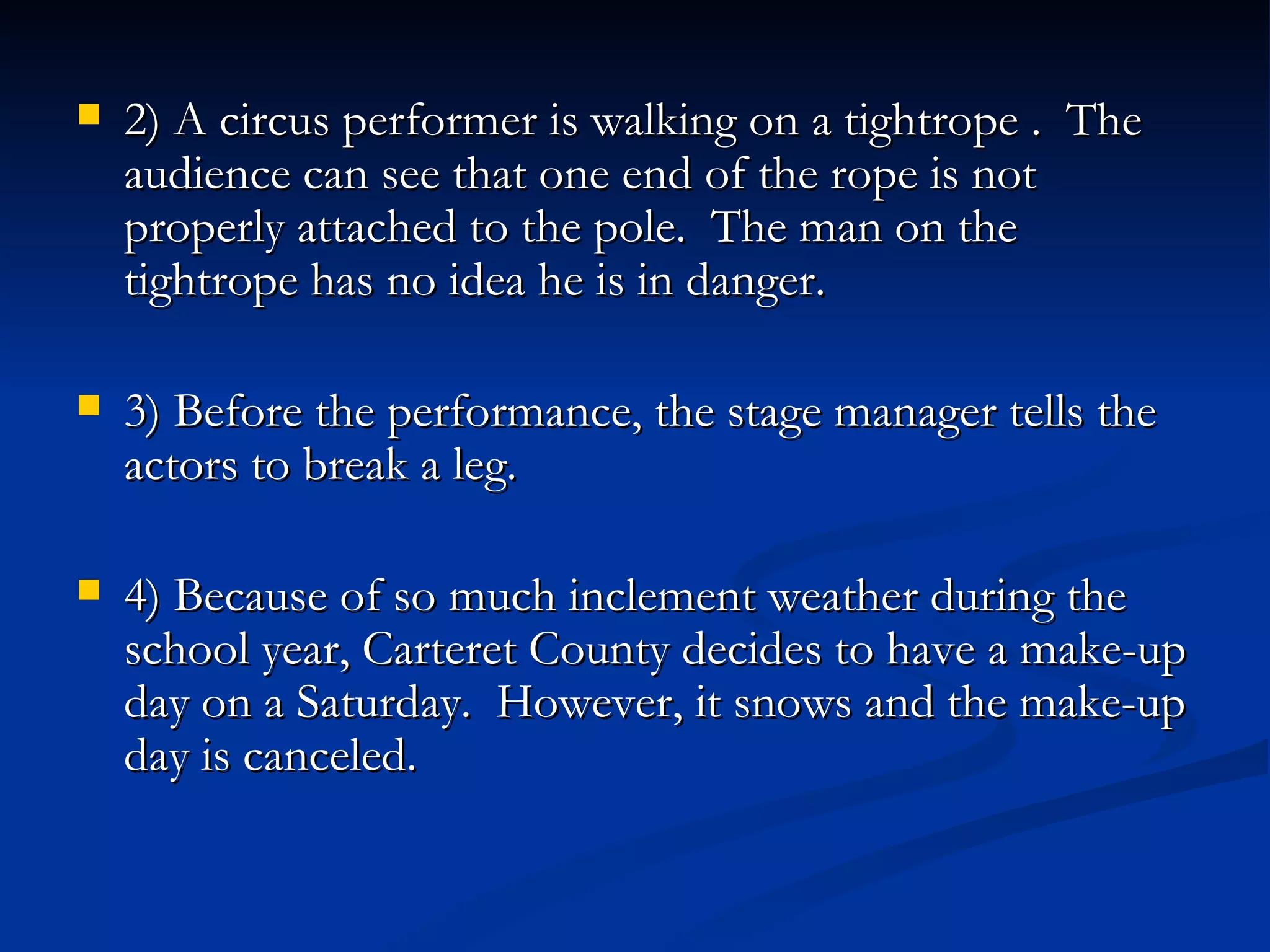 2) A circus performer is walking on a tightrope .  The audience can see that one end of the rope is not properly attached to the pole.  The man on the tightrope has no idea he is in danger. 3) Before the performance, the stage manager tells the actors to break a leg. 4) Because of so much inclement weather during the school year, Carteret County decides to have a make-up day on a Saturday.  However, it snows and the make-up day is canceled. 