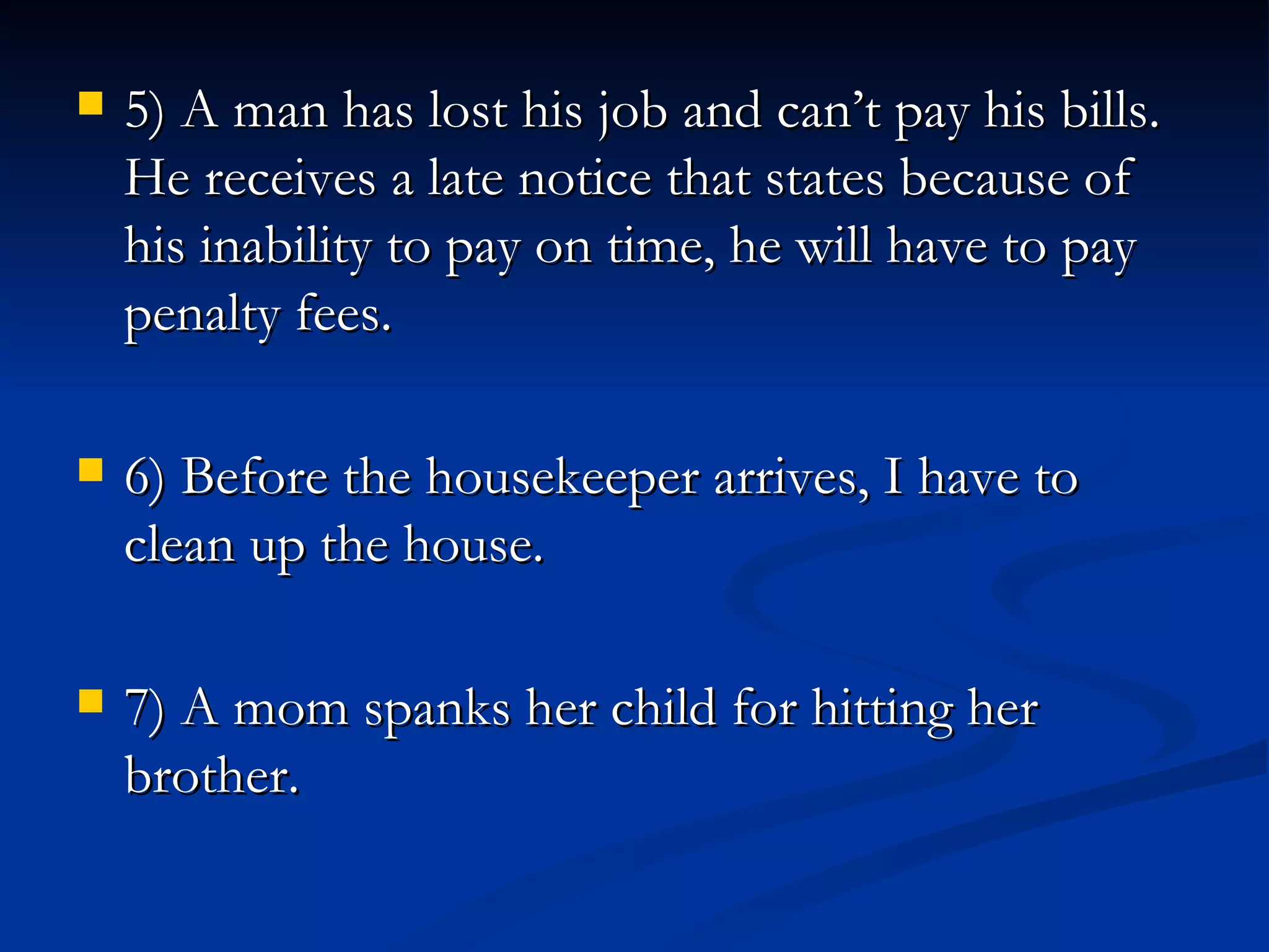 5) A man has lost his job and can’t pay his bills.  He receives a late notice that states because of his inability to pay on time, he will have to pay penalty fees. 6) Before the housekeeper arrives, I have to clean up the house. 7) A mom spanks her child for hitting her brother. 