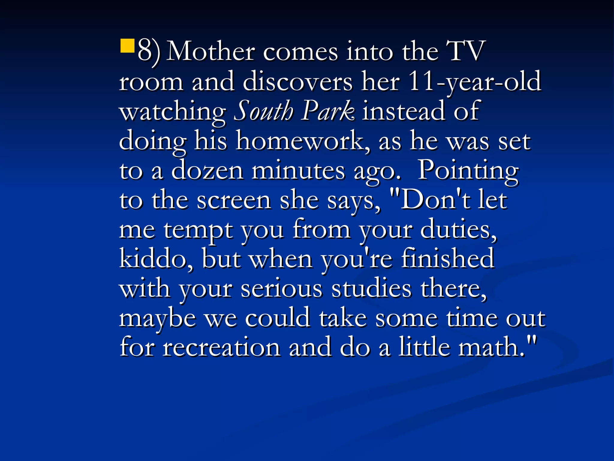 8)   Mother comes into the TV room and discovers her 11-year-old watching  South Park  instead of doing his homework, as he was set to a dozen minutes ago.  Pointing to the screen she says, "Don't let me tempt you from your duties, kiddo, but when you're finished with your serious studies there, maybe we could take some time out for recreation and do a little math."   