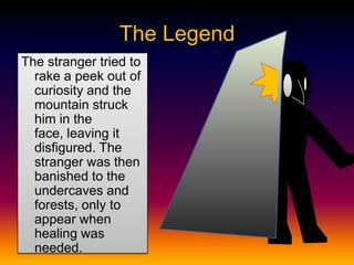 The Legend
The stranger tried to
rake a peek out of
curiosity and the
mountain struck
him in the
face, leaving it
disfigured. The
stranger was then
banished to the
undercaves and
forests, only to
appear when
healing was
needed.
 
