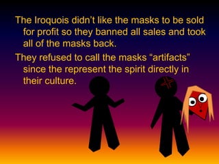 The Iroquois didn’t like the masks to be sold
for profit so they banned all sales and took
all of the masks back.
They refused to call the masks “artifacts”
since the represent the spirit directly in
their culture.
 