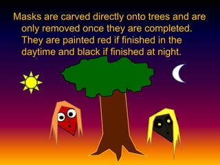 Masks are carved directly onto trees and are
only removed once they are completed.
They are painted red if finished in the
daytime and black if finished at night.
 