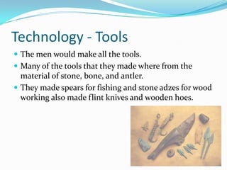 Technology - ToolsThe men would make all the tools. Many of the tools that they made where from the material of stone, bone, and antler. They made spears for fishing and stone adzes for wood working also made flint knives and wooden hoes.