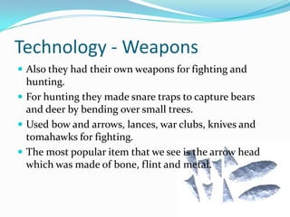 Technology - WeaponsAlso they had their own weapons for fighting and hunting. For hunting they made snare traps to capture bears and deer by bending over small trees. Used bow and arrows, lances, war clubs, knives and tomahawks for fighting. The most popular item that we see is the arrow head which was made of bone, flint and metal.