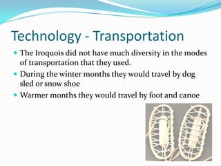 Technology - TransportationThe Iroquois did not have much diversity in the modes of transportation that they used. During the winter months they would travel by dog sled or snow shoeWarmer months they would travel by foot and canoe