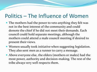 Politics – The Influence of WomenThe mothers had the power to veto anything they felt was not in the best interest of the community and could demote the chief if he did not meet their demands. Each council could hold separate meetings, although the mothers could attend a male council meeting if desired to present their views.Women usually took initiative when suggesting legislation. They also sent men as a runner to carry a message.Above everyone else, the elders (mothers or males) had the most power, authority and decision-making. The rest of the tribe always very well respects them.