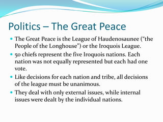 Politics – The Great PeaceThe Great Peace is the League of Haudenosaunee (“the People of the Longhouse”) or the Iroquois League.50 chiefs represent the five Iroquois nations. Each nation was not equally represented but each had one vote.Like decisions for each nation and tribe, all decisions of the league must be unanimous.They deal with only external issues, while internal issues were dealt by the individual nations. 