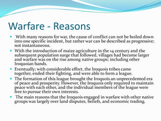 Warfare - Reasons With many reasons for war, the cause of conflict can not be boiled down into one specific incident, but rather war can be described as progressive; not instantaneous. With the introduction of maize agriculture in the 14 century and the subsequent population surge that followed, villages had become larger and warfare was on the rise among native groups; including other Iroquoian bands. Eventually; with considerable effort, the Iroquois tribes came together, ended their fighting, and were able to form a league. The formation of this league brought the Iroquois an unprecedented era of peace and prosperity. However, the Iroquois only required to maintain peace with each other, and the individual members of the league were free to pursue their own interests.The main reasons that the Iroquois engaged in warfare with other native groups was largely over land disputes, beliefs, and economic trading.