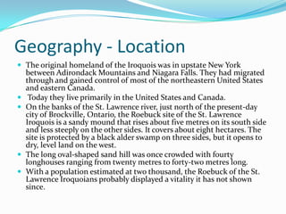Geography - LocationThe original homeland of the Iroquois was in upstate New York between Adirondack Mountains and Niagara Falls. They had migrated through and gained control of most of the northeastern United States and eastern Canada.Today they live primarily in the United States and Canada.On the banks of the St. Lawrence river, just north of the present-day city of Brockville, Ontario, the Roebuck site of the St. Lawrence Iroquois is a sandy mound that rises about five metres on its south side and less steeply on the other sides. It covers about eight hectares. The site is protected by a black alder swamp on three sides, but it opens to dry, level land on the west.The long oval-shaped sand hill was once crowded with fourty longhouses ranging from twenty metres to forty-two metreslong.With a population estimated at two thousand, the Roebuck of the St. Lawrence Iroquoians probably displayed a vitality it has not shown since.