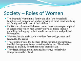 Society – Roles of WomenThe Iroquois Women in a family did all of the household functions, all preparation and preserving of food, made clothing for family and took care of the children.Unlike the colonies which soon came, these women participated in ceremonies which men usually only did. These include gambling, belonging to their medicine societies, and political ceremonies.Women also did tasks such as collect firewood, planted and tended to the crops. These women were the keepers of the culture. For example, a family’s lineage was from a matrilineal descent. The clan is passed to a family from the mother’s family clan.They later advised men about realistic ways to deal with Europeans on their land.