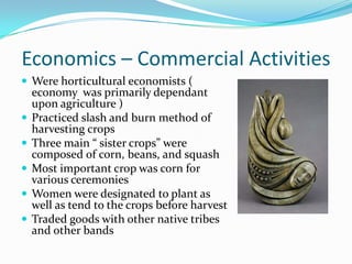 Economics – Commercial ActivitiesWere horticultural economists ( economy  was primarily dependant upon agriculture )Practiced slash and burn method of harvesting cropsThree main “ sister crops” were composed of corn, beans, and squashMost important crop was corn for various ceremonies Women were designated to plant as well as tend to the crops before harvestTraded goods with other native tribes and other bands 