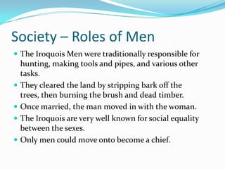 Society – Roles of MenThe Iroquois Men were traditionally responsible for hunting, making tools and pipes, and various other tasks.They cleared the land by stripping bark off the trees, then burning the brush and dead timber.Once married, the man moved in with the woman.The Iroquois are very well known for social equality between the sexes.Only men could move onto become a chief.