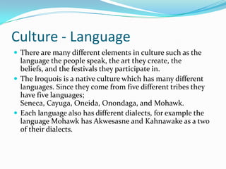 Culture - LanguageThere are many different elements in culture such as the language the people speak, the art they create, the beliefs, and the festivals they participate in. The Iroquois is a native culture which has many different languages. Since they come from five different tribes they have five languages; Seneca, Cayuga, Oneida, Onondaga, and Mohawk. Each language also has different dialects, for example the language Mohawk has Akwesasne and Kahnawake as a two of their dialects. 