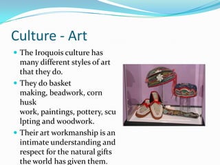Culture - ArtThe Iroquois culture has many different styles of art that they do. They do basket making, beadwork, corn husk work, paintings, pottery, sculpting and woodwork. Their art workmanship is an intimate understanding and respect for the natural gifts the world has given them. 