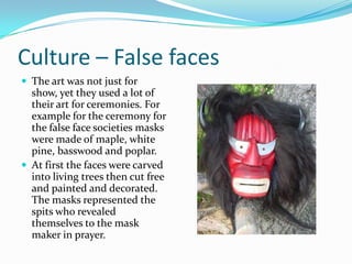 Culture – False facesThe art was not just for show, yet they used a lot of their art for ceremonies. For example for the ceremony for the false face societies masks were made of maple, white pine, basswood and poplar. At first the faces were carved into living trees then cut free and painted and decorated. The masks represented the spits who revealed themselves to the mask maker in prayer.