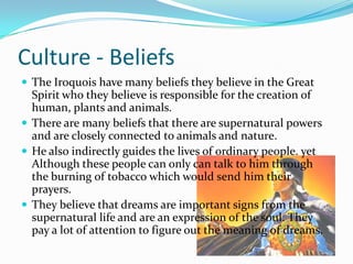 Culture - BeliefsThe Iroquois have many beliefs they believe in the Great Spirit who they believe is responsible for the creation of human, plants and animals. There are many beliefs that there are supernatural powers and are closely connected to animals and nature.He also indirectly guides the lives of ordinary people. yet Although these people can only can talk to him through the burning of tobacco which would send him their prayers. They believe that dreams are important signs from the supernatural life and are an expression of the soul. They pay a lot of attention to figure out the meaning of dreams. 