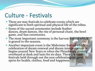 Culture - FestivalsThere are may festivals to celebrate events which are significant to both spiritual and physical life of the tribes. Some of the sacred ceremonies include feather dances, drum dances, the rite of personal chant, the bowl game, and Sun ceremonies. The most important ceremony is the harvest festival which is geared to the seasons.Another important event is the Midwinter festival which is celebration of dream renewal and dream interpretation. It begins around New Years or when the Pleiades are directly overheard at dusk and lasts for six days. There are many festivals held through out the year celebrating the good spirts for health, clothes, food and happiness.