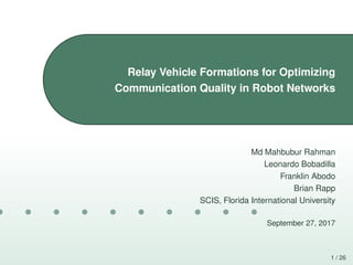 1 / 26
Relay Vehicle Formations for Optimizing
Communication Quality in Robot Networks
Md Mahbubur Rahman
Leonardo Bobadilla
Franklin Abodo
Brian Rapp
SCIS, Florida International University
September 27, 2017
 