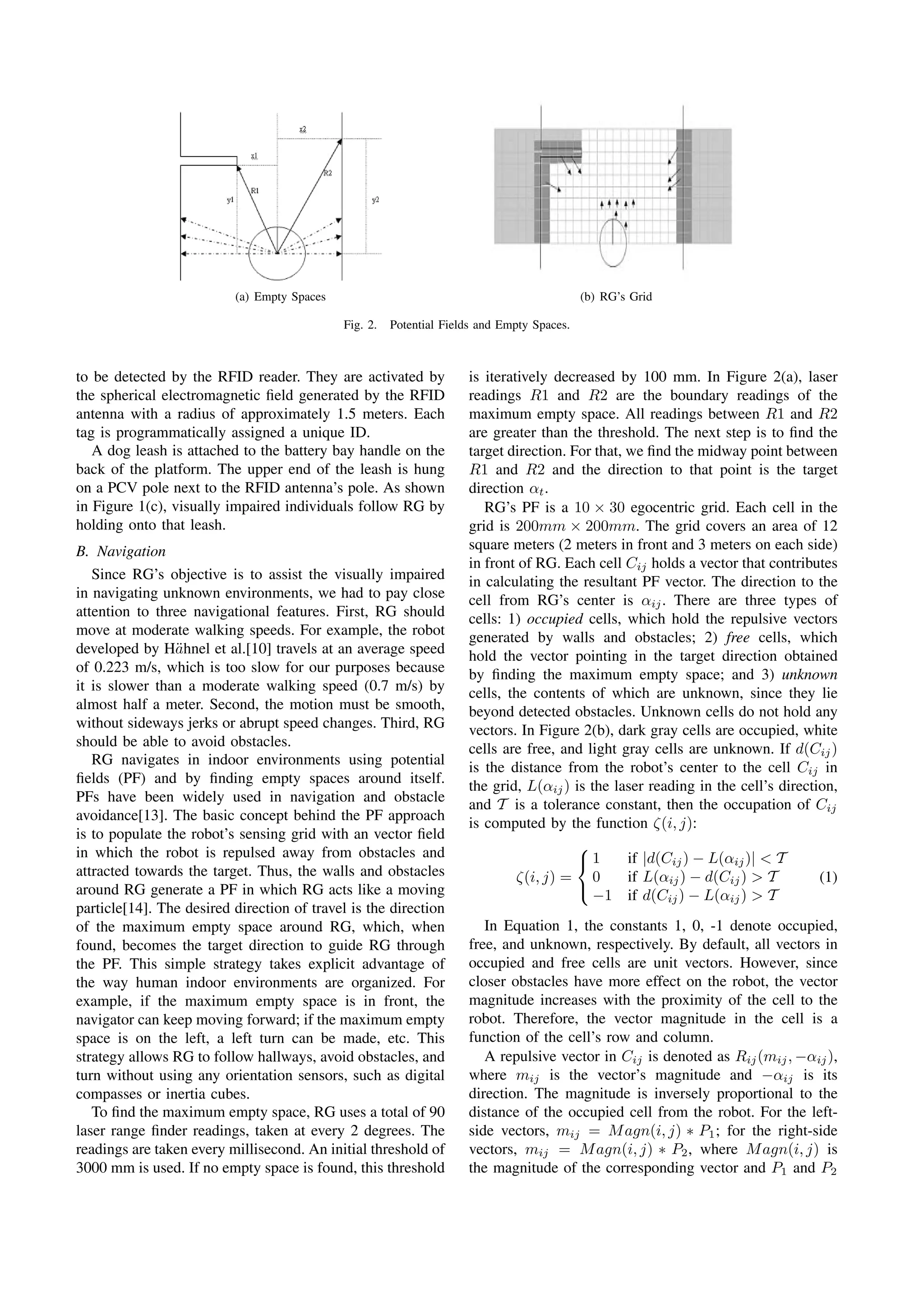 (a) Empty Spaces                                                  (b) RG’s Grid

                                             Fig. 2.   Potential Fields and Empty Spaces.



to be detected by the RFID reader. They are activated by             is iteratively decreased by 100 mm. In Figure 2(a), laser
the spherical electromagnetic ﬁeld generated by the RFID             readings R1 and R2 are the boundary readings of the
antenna with a radius of approximately 1.5 meters. Each              maximum empty space. All readings between R1 and R2
tag is programmatically assigned a unique ID.                        are greater than the threshold. The next step is to ﬁnd the
   A dog leash is attached to the battery bay handle on the          target direction. For that, we ﬁnd the midway point between
back of the platform. The upper end of the leash is hung             R1 and R2 and the direction to that point is the target
on a PCV pole next to the RFID antenna’s pole. As shown              direction αt .
in Figure 1(c), visually impaired individuals follow RG by              RG’s PF is a 10 × 30 egocentric grid. Each cell in the
holding onto that leash.                                             grid is 200mm × 200mm. The grid covers an area of 12
B. Navigation                                                        square meters (2 meters in front and 3 meters on each side)
                                                                     in front of RG. Each cell Cij holds a vector that contributes
   Since RG’s objective is to assist the visually impaired           in calculating the resultant PF vector. The direction to the
in navigating unknown environments, we had to pay close              cell from RG’s center is αij . There are three types of
attention to three navigational features. First, RG should           cells: 1) occupied cells, which hold the repulsive vectors
move at moderate walking speeds. For example, the robot              generated by walls and obstacles; 2) free cells, which
developed by H¨hnel et al.[10] travels at an average speed
                a                                                    hold the vector pointing in the target direction obtained
of 0.223 m/s, which is too slow for our purposes because             by ﬁnding the maximum empty space; and 3) unknown
it is slower than a moderate walking speed (0.7 m/s) by              cells, the contents of which are unknown, since they lie
almost half a meter. Second, the motion must be smooth,              beyond detected obstacles. Unknown cells do not hold any
without sideways jerks or abrupt speed changes. Third, RG            vectors. In Figure 2(b), dark gray cells are occupied, white
should be able to avoid obstacles.                                   cells are free, and light gray cells are unknown. If d(Cij )
   RG navigates in indoor environments using potential
                                                                     is the distance from the robot’s center to the cell Cij in
ﬁelds (PF) and by ﬁnding empty spaces around itself.
                                                                     the grid, L(αij ) is the laser reading in the cell’s direction,
PFs have been widely used in navigation and obstacle
                                                                     and T is a tolerance constant, then the occupation of Cij
avoidance[13]. The basic concept behind the PF approach
                                                                     is computed by the function ζ(i, j):
is to populate the robot’s sensing grid with an vector ﬁeld
in which the robot is repulsed away from obstacles and                                  ⎧
                                                                                        ⎨1       if |d(Cij ) − L(αij )| < T
attracted towards the target. Thus, the walls and obstacles                   ζ(i, j) = 0        if L(αij ) − d(Cij ) > T        (1)
around RG generate a PF in which RG acts like a moving                                  ⎩
                                                                                          −1 if d(Cij ) − L(αij ) > T
particle[14]. The desired direction of travel is the direction
of the maximum empty space around RG, which, when                       In Equation 1, the constants 1, 0, -1 denote occupied,
found, becomes the target direction to guide RG through              free, and unknown, respectively. By default, all vectors in
the PF. This simple strategy takes explicit advantage of             occupied and free cells are unit vectors. However, since
the way human indoor environments are organized. For                 closer obstacles have more effect on the robot, the vector
example, if the maximum empty space is in front, the                 magnitude increases with the proximity of the cell to the
navigator can keep moving forward; if the maximum empty              robot. Therefore, the vector magnitude in the cell is a
space is on the left, a left turn can be made, etc. This             function of the cell’s row and column.
strategy allows RG to follow hallways, avoid obstacles, and             A repulsive vector in Cij is denoted as Rij (mij , −αij ),
turn without using any orientation sensors, such as digital          where mij is the vector’s magnitude and −αij is its
compasses or inertia cubes.                                          direction. The magnitude is inversely proportional to the
   To ﬁnd the maximum empty space, RG uses a total of 90             distance of the occupied cell from the robot. For the left-
laser range ﬁnder readings, taken at every 2 degrees. The            side vectors, mij = M agn(i, j) ∗ P1 ; for the right-side
readings are taken every millisecond. An initial threshold of        vectors, mij = M agn(i, j) ∗ P2 , where M agn(i, j) is
3000 mm is used. If no empty space is found, this threshold          the magnitude of the corresponding vector and P1 and P2




                                                                  1981
 