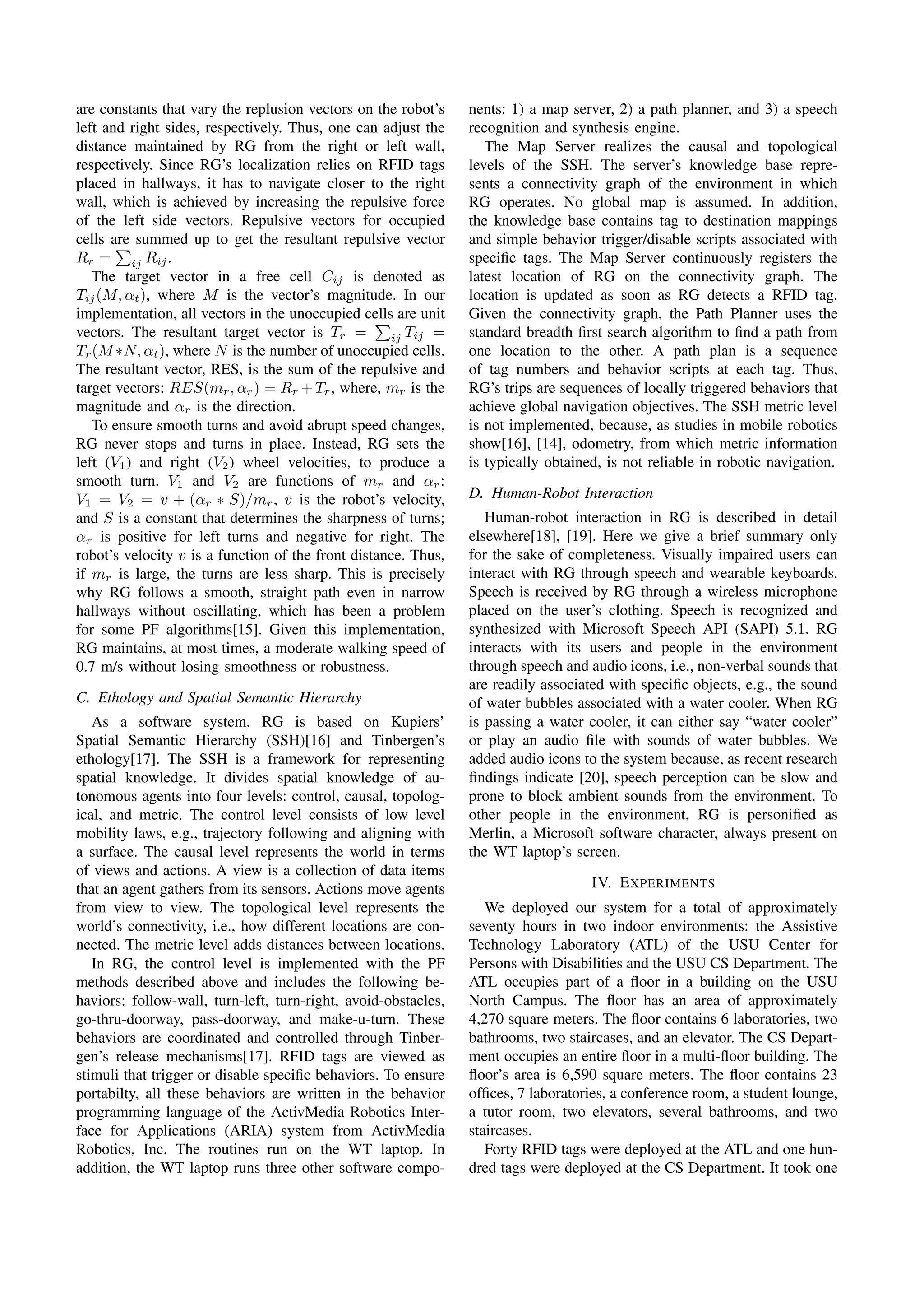 are constants that vary the replusion vectors on the robot’s      nents: 1) a map server, 2) a path planner, and 3) a speech
left and right sides, respectively. Thus, one can adjust the      recognition and synthesis engine.
distance maintained by RG from the right or left wall,               The Map Server realizes the causal and topological
respectively. Since RG’s localization relies on RFID tags         levels of the SSH. The server’s knowledge base repre-
placed in hallways, it has to navigate closer to the right        sents a connectivity graph of the environment in which
wall, which is achieved by increasing the repulsive force         RG operates. No global map is assumed. In addition,
of the left side vectors. Repulsive vectors for occupied          the knowledge base contains tag to destination mappings
cells are summed up to get the resultant repulsive vector         and simple behavior trigger/disable scripts associated with
Rr = ij Rij .                                                     speciﬁc tags. The Map Server continuously registers the
   The target vector in a free cell Cij is denoted as             latest location of RG on the connectivity graph. The
Tij (M, αt ), where M is the vector’s magnitude. In our           location is updated as soon as RG detects a RFID tag.
implementation, all vectors in the unoccupied cells are unit      Given the connectivity graph, the Path Planner uses the
vectors. The resultant target vector is Tr =         ij Tij =     standard breadth ﬁrst search algorithm to ﬁnd a path from
Tr (M ∗N, αt ), where N is the number of unoccupied cells.        one location to the other. A path plan is a sequence
The resultant vector, RES, is the sum of the repulsive and        of tag numbers and behavior scripts at each tag. Thus,
target vectors: RES(mr , αr ) = Rr + Tr , where, mr is the        RG’s trips are sequences of locally triggered behaviors that
magnitude and αr is the direction.                                achieve global navigation objectives. The SSH metric level
   To ensure smooth turns and avoid abrupt speed changes,         is not implemented, because, as studies in mobile robotics
RG never stops and turns in place. Instead, RG sets the           show[16], [14], odometry, from which metric information
left (V1 ) and right (V2 ) wheel velocities, to produce a         is typically obtained, is not reliable in robotic navigation.
smooth turn. V1 and V2 are functions of mr and αr :
V1 = V2 = v + (αr ∗ S)/mr , v is the robot’s velocity,            D. Human-Robot Interaction
and S is a constant that determines the sharpness of turns;          Human-robot interaction in RG is described in detail
αr is positive for left turns and negative for right. The         elsewhere[18], [19]. Here we give a brief summary only
robot’s velocity v is a function of the front distance. Thus,     for the sake of completeness. Visually impaired users can
if mr is large, the turns are less sharp. This is precisely       interact with RG through speech and wearable keyboards.
why RG follows a smooth, straight path even in narrow             Speech is received by RG through a wireless microphone
hallways without oscillating, which has been a problem            placed on the user’s clothing. Speech is recognized and
for some PF algorithms[15]. Given this implementation,            synthesized with Microsoft Speech API (SAPI) 5.1. RG
RG maintains, at most times, a moderate walking speed of          interacts with its users and people in the environment
0.7 m/s without losing smoothness or robustness.                  through speech and audio icons, i.e., non-verbal sounds that
                                                                  are readily associated with speciﬁc objects, e.g., the sound
C. Ethology and Spatial Semantic Hierarchy                        of water bubbles associated with a water cooler. When RG
   As a software system, RG is based on Kupiers’                  is passing a water cooler, it can either say “water cooler”
Spatial Semantic Hierarchy (SSH)[16] and Tinbergen’s              or play an audio ﬁle with sounds of water bubbles. We
ethology[17]. The SSH is a framework for representing             added audio icons to the system because, as recent research
spatial knowledge. It divides spatial knowledge of au-            ﬁndings indicate [20], speech perception can be slow and
tonomous agents into four levels: control, causal, topolog-       prone to block ambient sounds from the environment. To
ical, and metric. The control level consists of low level         other people in the environment, RG is personiﬁed as
mobility laws, e.g., trajectory following and aligning with       Merlin, a Microsoft software character, always present on
a surface. The causal level represents the world in terms         the WT laptop’s screen.
of views and actions. A view is a collection of data items
that an agent gathers from its sensors. Actions move agents                           IV. E XPERIMENTS
from view to view. The topological level represents the              We deployed our system for a total of approximately
world’s connectivity, i.e., how different locations are con-      seventy hours in two indoor environments: the Assistive
nected. The metric level adds distances between locations.        Technology Laboratory (ATL) of the USU Center for
   In RG, the control level is implemented with the PF            Persons with Disabilities and the USU CS Department. The
methods described above and includes the following be-            ATL occupies part of a ﬂoor in a building on the USU
haviors: follow-wall, turn-left, turn-right, avoid-obstacles,     North Campus. The ﬂoor has an area of approximately
go-thru-doorway, pass-doorway, and make-u-turn. These             4,270 square meters. The ﬂoor contains 6 laboratories, two
behaviors are coordinated and controlled through Tinber-          bathrooms, two staircases, and an elevator. The CS Depart-
gen’s release mechanisms[17]. RFID tags are viewed as             ment occupies an entire ﬂoor in a multi-ﬂoor building. The
stimuli that trigger or disable speciﬁc behaviors. To ensure      ﬂoor’s area is 6,590 square meters. The ﬂoor contains 23
portabilty, all these behaviors are written in the behavior       ofﬁces, 7 laboratories, a conference room, a student lounge,
programming language of the ActivMedia Robotics Inter-            a tutor room, two elevators, several bathrooms, and two
face for Applications (ARIA) system from ActivMedia               staircases.
Robotics, Inc. The routines run on the WT laptop. In                 Forty RFID tags were deployed at the ATL and one hun-
addition, the WT laptop runs three other software compo-          dred tags were deployed at the CS Department. It took one




                                                                1982
 