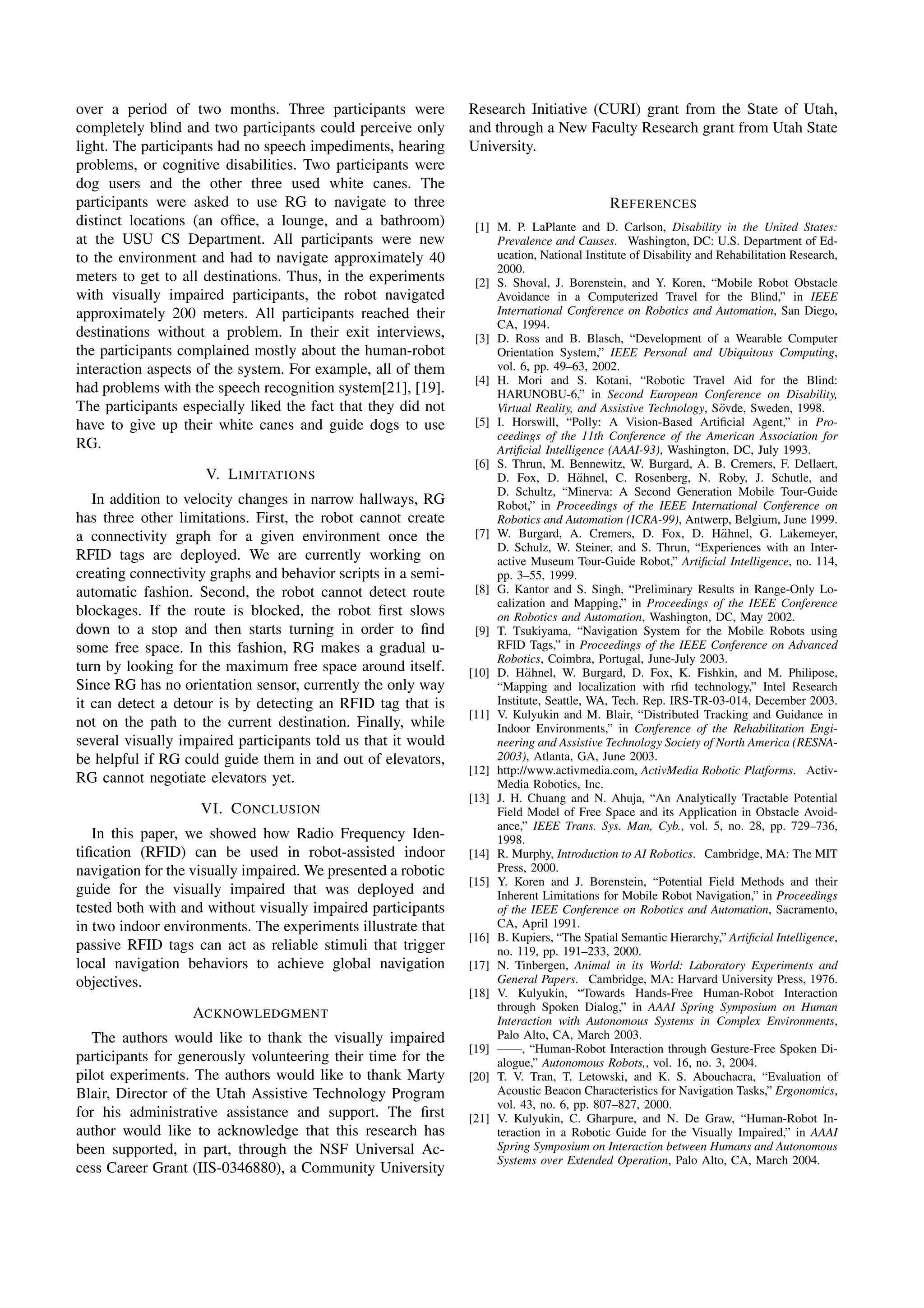 over a period of two months. Three participants were             Research Initiative (CURI) grant from the State of Utah,
completely blind and two participants could perceive only        and through a New Faculty Research grant from Utah State
light. The participants had no speech impediments, hearing       University.
problems, or cognitive disabilities. Two participants were
dog users and the other three used white canes. The
participants were asked to use RG to navigate to three                                       R EFERENCES
distinct locations (an ofﬁce, a lounge, and a bathroom)           [1] M. P. LaPlante and D. Carlson, Disability in the United States:
at the USU CS Department. All participants were new                   Prevalence and Causes. Washington, DC: U.S. Department of Ed-
to the environment and had to navigate approximately 40               ucation, National Institute of Disability and Rehabilitation Research,
                                                                      2000.
meters to get to all destinations. Thus, in the experiments       [2] S. Shoval, J. Borenstein, and Y. Koren, “Mobile Robot Obstacle
with visually impaired participants, the robot navigated              Avoidance in a Computerized Travel for the Blind,” in IEEE
approximately 200 meters. All participants reached their              International Conference on Robotics and Automation, San Diego,
                                                                      CA, 1994.
destinations without a problem. In their exit interviews,         [3] D. Ross and B. Blasch, “Development of a Wearable Computer
the participants complained mostly about the human-robot              Orientation System,” IEEE Personal and Ubiquitous Computing,
interaction aspects of the system. For example, all of them           vol. 6, pp. 49–63, 2002.
                                                                  [4] H. Mori and S. Kotani, “Robotic Travel Aid for the Blind:
had problems with the speech recognition system[21], [19].            HARUNOBU-6,” in Second European Conference on Disability,
The participants especially liked the fact that they did not                                                        o
                                                                      Virtual Reality, and Assistive Technology, S¨vde, Sweden, 1998.
have to give up their white canes and guide dogs to use           [5] I. Horswill, “Polly: A Vision-Based Artiﬁcial Agent,” in Pro-
                                                                      ceedings of the 11th Conference of the American Association for
RG.                                                                   Artiﬁcial Intelligence (AAAI-93), Washington, DC, July 1993.
                                                                  [6] S. Thrun, M. Bennewitz, W. Burgard, A. B. Cremers, F. Dellaert,
                     V. L IMITATIONS                                                    a
                                                                      D. Fox, D. H¨hnel, C. Rosenberg, N. Roby, J. Schutle, and
                                                                      D. Schultz, “Minerva: A Second Generation Mobile Tour-Guide
   In addition to velocity changes in narrow hallways, RG             Robot,” in Proceedings of the IEEE International Conference on
has three other limitations. First, the robot cannot create           Robotics and Automation (ICRA-99), Antwerp, Belgium, June 1999.
a connectivity graph for a given environment once the                                                                a
                                                                  [7] W. Burgard, A. Cremers, D. Fox, D. H¨hnel, G. Lakemeyer,
                                                                      D. Schulz, W. Steiner, and S. Thrun, “Experiences with an Inter-
RFID tags are deployed. We are currently working on                   active Museum Tour-Guide Robot,” Artiﬁcial Intelligence, no. 114,
creating connectivity graphs and behavior scripts in a semi-          pp. 3–55, 1999.
automatic fashion. Second, the robot cannot detect route          [8] G. Kantor and S. Singh, “Preliminary Results in Range-Only Lo-
                                                                      calization and Mapping,” in Proceedings of the IEEE Conference
blockages. If the route is blocked, the robot ﬁrst slows              on Robotics and Automation, Washington, DC, May 2002.
down to a stop and then starts turning in order to ﬁnd            [9] T. Tsukiyama, “Navigation System for the Mobile Robots using
some free space. In this fashion, RG makes a gradual u-               RFID Tags,” in Proceedings of the IEEE Conference on Advanced
                                                                      Robotics, Coimbra, Portugal, June-July 2003.
turn by looking for the maximum free space around itself.                   a
                                                                 [10] D. H¨hnel, W. Burgard, D. Fox, K. Fishkin, and M. Philipose,
Since RG has no orientation sensor, currently the only way            “Mapping and localization with rﬁd technology,” Intel Research
it can detect a detour is by detecting an RFID tag that is            Institute, Seattle, WA, Tech. Rep. IRS-TR-03-014, December 2003.
                                                                 [11] V. Kulyukin and M. Blair, “Distributed Tracking and Guidance in
not on the path to the current destination. Finally, while            Indoor Environments,” in Conference of the Rehabilitation Engi-
several visually impaired participants told us that it would          neering and Assistive Technology Society of North America (RESNA-
be helpful if RG could guide them in and out of elevators,            2003), Atlanta, GA, June 2003.
                                                                 [12] http://www.activmedia.com, ActivMedia Robotic Platforms. Activ-
RG cannot negotiate elevators yet.                                    Media Robotics, Inc.
                                                                 [13] J. H. Chuang and N. Ahuja, “An Analytically Tractable Potential
                    VI. C ONCLUSION                                   Field Model of Free Space and its Application in Obstacle Avoid-
                                                                      ance,” IEEE Trans. Sys. Man, Cyb., vol. 5, no. 28, pp. 729–736,
   In this paper, we showed how Radio Frequency Iden-                 1998.
tiﬁcation (RFID) can be used in robot-assisted indoor            [14] R. Murphy, Introduction to AI Robotics. Cambridge, MA: The MIT
navigation for the visually impaired. We presented a robotic          Press, 2000.
                                                                 [15] Y. Koren and J. Borenstein, “Potential Field Methods and their
guide for the visually impaired that was deployed and                 Inherent Limitations for Mobile Robot Navigation,” in Proceedings
tested both with and without visually impaired participants           of the IEEE Conference on Robotics and Automation, Sacramento,
in two indoor environments. The experiments illustrate that           CA, April 1991.
                                                                 [16] B. Kupiers, “The Spatial Semantic Hierarchy,” Artiﬁcial Intelligence,
passive RFID tags can act as reliable stimuli that trigger            no. 119, pp. 191–233, 2000.
local navigation behaviors to achieve global navigation          [17] N. Tinbergen, Animal in its World: Laboratory Experiments and
objectives.                                                           General Papers. Cambridge, MA: Harvard University Press, 1976.
                                                                 [18] V. Kulyukin, “Towards Hands-Free Human-Robot Interaction
                                                                      through Spoken Dialog,” in AAAI Spring Symposium on Human
                   ACKNOWLEDGMENT                                     Interaction with Autonomous Systems in Complex Environments,
   The authors would like to thank the visually impaired              Palo Alto, CA, March 2003.
                                                                 [19] ——, “Human-Robot Interaction through Gesture-Free Spoken Di-
participants for generously volunteering their time for the           alogue,” Autonomous Robots,, vol. 16, no. 3, 2004.
pilot experiments. The authors would like to thank Marty         [20] T. V. Tran, T. Letowski, and K. S. Abouchacra, “Evaluation of
Blair, Director of the Utah Assistive Technology Program              Acoustic Beacon Characteristics for Navigation Tasks,” Ergonomics,
                                                                      vol. 43, no. 6, pp. 807–827, 2000.
for his administrative assistance and support. The ﬁrst          [21] V. Kulyukin, C. Gharpure, and N. De Graw, “Human-Robot In-
author would like to acknowledge that this research has               teraction in a Robotic Guide for the Visually Impaired,” in AAAI
been supported, in part, through the NSF Universal Ac-                Spring Symposium on Interaction between Humans and Autonomous
                                                                      Systems over Extended Operation, Palo Alto, CA, March 2004.
cess Career Grant (IIS-0346880), a Community University




                                                               1984
 