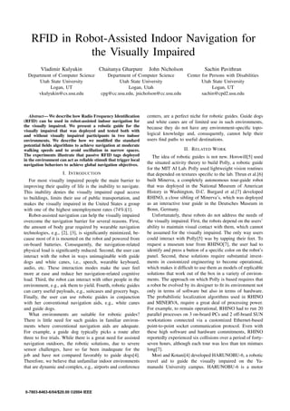 Proceedings of 2004 IEEE/RSJ International Conference on
Intelligent Robots and Systems
September 28 - October 2, 2004, Sendai, Japan




    RFID in Robot-Assisted Indoor Navigation for
               the Visually Impaired
         Vladimir Kulyukin                Chaitanya Gharpure           John Nicholson               Sachin Pavithran
  Department of Computer Science              Department of Computer Science               Center for Persons with Disabilities
       Utah State University                       Utah State University                          Utah State University
            Logan, UT                                  Logan, Utah                                     Logan, UT
       vkulyukin@cs.usu.edu                cpg@cc.usu.edu, jnicholson@cc.usu.edu                  sachin@cpd2.usu.edu



   Abstract— We describe how Radio Frequency Identiﬁcation            centers, are a perfect niche for robotic guides. Guide dogs
(RFID) can be used in robot-assisted indoor navigation for            and white canes are of limited use in such environments,
the visually impaired. We present a robotic guide for the             because they do not have any environment-speciﬁc topo-
visually impaired that was deployed and tested both with
and without visually impaired participants in two indoor              logical knowledge and, consequently, cannot help their
environments. We describe how we modiﬁed the standard                 users ﬁnd paths to useful destinations.
potential ﬁelds algorithms to achieve navigation at moderate
walking speeds and to avoid oscillation in narrow spaces.                                II. R ELATED W ORK
The experiments illustrate that passive RFID tags deployed               The idea of robotic guides is not new. Horswill[5] used
in the environment can act as reliable stimuli that trigger local
navigation behaviors to achieve global navigation objectives.         the situated activity theory to build Polly, a robotic guide
                                                                      for the MIT AI Lab. Polly used lightweight vision routines
                     I. I NTRODUCTION                                 that depended on textures speciﬁc to the lab. Thrun et al.[6]
   For most visually impaired people the main barrier to              built Minerva, a completely autonomous tour-guide robot
improving their quality of life is the inability to navigate.         that was deployed in the National Museum of American
This inability denies the visually impaired equal access              History in Washington, D.C. Burgard et al.[7] developed
to buildings, limits their use of public transportation, and          RHINO, a close sibling of Minerva’s, which was deployed
makes the visually impaired in the United States a group              as an interactive tour guide in the Deutsches Museum in
with one of the highest unemployment rates (74%)[1].                  Bonn, Germany.
   Robot-assisted navigation can help the visually impaired              Unfortunately, these robots do not address the needs of
overcome the navigation barrier for several reasons. First,           the visually impaired. First, the robots depend on the users’
the amount of body gear required by wearable navigation               ability to maintain visual contact with them, which cannot
technologies, e.g., [2], [3], is signiﬁcantly minimized, be-          be assumed for the visually impaired. The only way users
cause most of it is mounted on the robot and powered from             could interact with Polly[5] was by tapping their feet. To
on-board batteries. Consequently, the navigation-related              request a museum tour from RHINO[7], the user had to
physical load is signiﬁcantly reduced. Second, the user can           identify and press a button of a speciﬁc color on the robot’s
interact with the robot in ways unimaginable with guide               panel. Second, these solutions require substantial invest-
dogs and white canes, i.e., speech, wearable keyboard,                ments in customized engineering to become operational,
audio, etc. These interaction modes make the user feel                which makes it difﬁcult to use them as models of replicable
more at ease and reduce her navigation-related cognitive              solutions that work out of the box in a variety of environ-
load. Third, the robot can interact with other people in the          ments. The approach on which Polly is based requires that
environment, e.g., ask them to yield. Fourth, robotic guides          a robot be evolved by its designer to ﬁt its environment not
can carry useful payloads, e.g., suitcases and grocery bags.          only in terms of software but also in terms of hardware.
Finally, the user can use robotic guides in conjunction               The probabilistic localization algorithms used in RHINO
with her conventional navigation aids, e.g., white canes              and MINERVA, require a great deal of processing power.
and guide dogs.                                                       For example, to remain operational, RHINO had to run 20
   What environments are suitable for robotic guides?                 parallel processes on 3 on-board PCs and 2 off-board SUN
There is little need for such guides in familiar environ-             workstations connected via a customized Ethernet-based
ments where conventional navigation aids are adequate.                point-to-point socket communication protocol. Even with
For example, a guide dog typically picks a route after                these high software and hardware commitments, RHINO
three to ﬁve trials. While there is a great need for assisted         reportedly experienced six collisions over a period of forty-
navigation outdoors, the robotic solutions, due to severe             seven hours, although each tour was less than ten mintues
sensor challenges, have so far been inadequate for the                long[7].
job and have not compared favorably to guide dogs[4].                    Mori and Kotani[4] developed HARUNOBU-6, a robotic
Therefore, we believe that unfamiliar indoor environments             travel aid to guide the visually impaired on the Ya-
that are dynamic and complex, e.g., airports and conference           manashi University campus. HARUNOBU-6 is a motor




0-7803-8463-6/04/$20.00 ©2004 IEEE
                                                                    1979
 