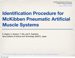 IEEE/RSJ International Conference on
                                                                                           Intelligent Robots and Systems
                                                                                                         October 7-12, 2012
                                                                                                 Vilamoura, Algarve, Portugal




  Identiﬁcation Procedure for
  McKibben Pneumatic Artiﬁcial
  Muscle Systems
  K. Kogiso, K. Sawano, T. Itto, and K. Sugimoto
  Nara Institute of Science and Technology (NAIST), Japan




  Oct. 10, 2012 @ WedBT5, 9:30 to 9:45 am, Regular Session, Gemini 2, Tivoli Marina Vilamoura

13年1月30日水曜日
 