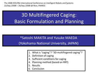 3D Multifingered Caging:
Basic Formulation and Planning
*Satoshi MAKITA and Yusuke MAEDA
(Yokohama National University, JAPAN)
1. What is “caging”? “3D multifingered caging”?
2. Definition of caging
3. Sufficient conditions for caging
4. Planning method (based on RRT)
5. Results
6. Conclusion
The 2008 IEEE/RSJ International Conference on Intelligent Robots and Systems
22/Sep./2008 – 26/Sep./2008 @ Nice, FRANCE
 
