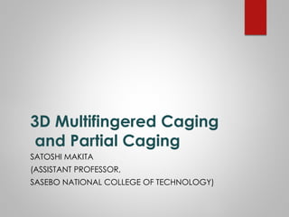 3D Multifingered Caging
and Partial Caging
SATOSHI MAKITA
(ASSISTANT PROFESSOR,
SASEBO NATIONAL COLLEGE OF TECHNOLOGY)
 