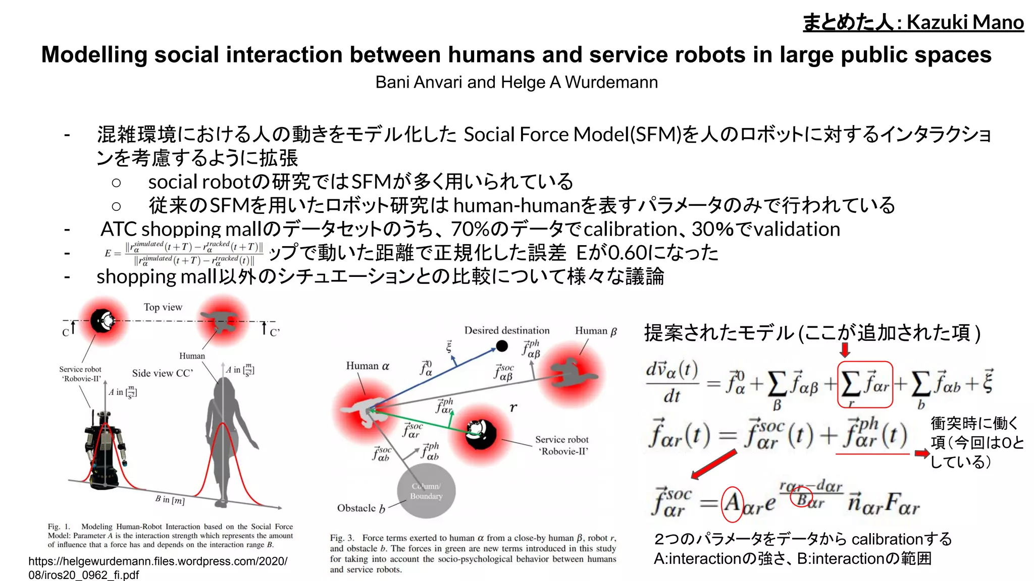 Modelling social interaction between humans and service robots in large public spaces
Bani Anvari and Helge A Wurdemann
- 混雑環境における人の動きをモデル化した Social Force Model(SFM)を人のロボットに対するインタラクショ
ンを考慮するように拡張
○ social robotの研究ではSFMが多く用いられている
○ 従来のSFMを用いたロボット研究は human-humanを表すパラメータのみで行われている
- ATC shopping mallのデータセットのうち、 70%のデータでcalibration、30％でvalidation
- 　　　　　　　　　１ステップで動いた距離で正規化した誤差 Eが0.60になった
- shopping mall以外のシチュエーションとの比較について様々な議論
まとめた人：Kazuki Mano
提案されたモデル(ここが追加された項 )
衝突時に働く
項（今回は０と
している）
２つのパラメータをデータから calibrationする
A:interactionの強さ、B:interactionの範囲https://helgewurdemann.files.wordpress.com/2020/
08/iros20_0962_fi.pdf
 